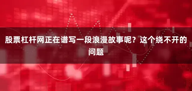 股票杠杆网正在谱写一段浪漫故事呢？这个绕不开的问题