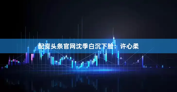 配资头条官网沈季白沉下脸：许心柔