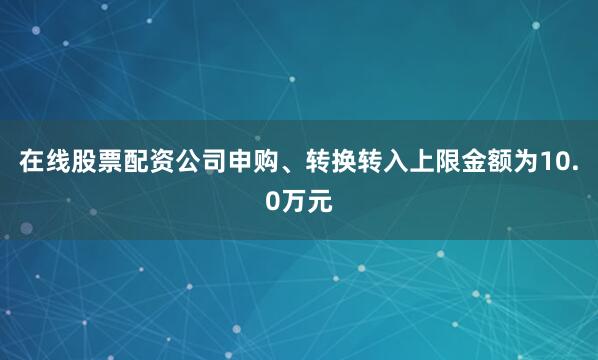 在线股票配资公司申购、转换转入上限金额为10.0万元