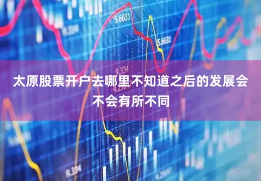 太原股票开户去哪里不知道之后的发展会不会有所不同