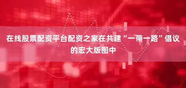 在线股票配资平台配资之家在共建“一带一路”倡议的宏大版图中