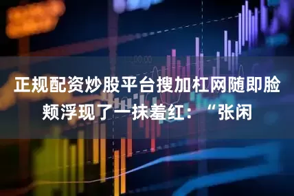 正规配资炒股平台搜加杠网随即脸颊浮现了一抹羞红：“张闲
