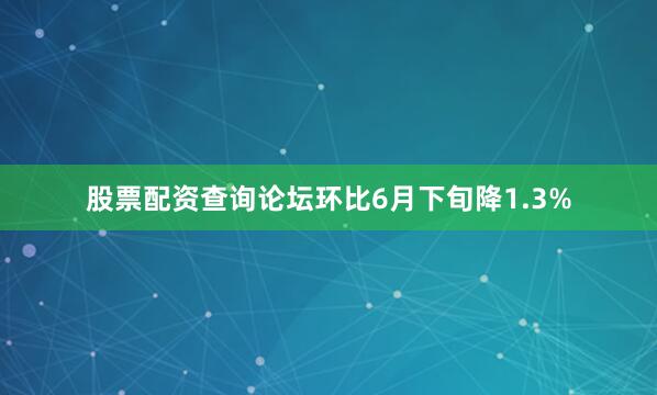 股票配资查询论坛环比6月下旬降1.3%