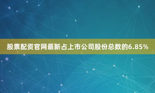股票配资官网最新占上市公司股份总数的6.85%