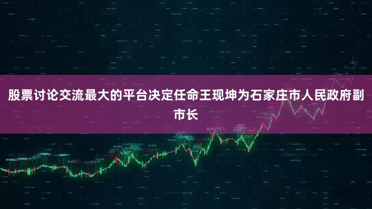 股票讨论交流最大的平台决定任命王现坤为石家庄市人民政府副市长