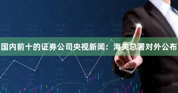 国内前十的证券公司　　央视新闻：海关总署对外公布