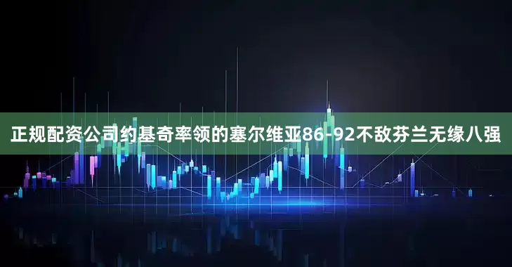 正规配资公司约基奇率领的塞尔维亚86-92不敌芬兰无缘八强
