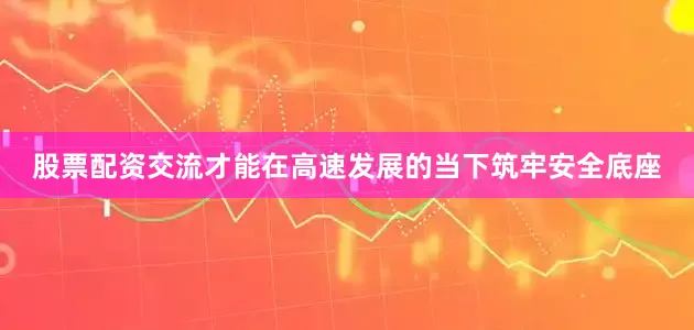股票配资交流才能在高速发展的当下筑牢安全底座